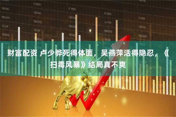 财富配资 卢少骅死得体面，吴燕萍活得隐忍，《扫毒风暴》结局真不爽