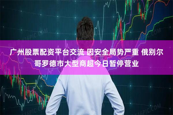 广州股票配资平台交流 因安全局势严重 俄别尔哥罗德市大型商超今日暂停营业