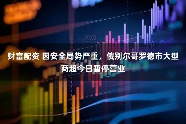 财富配资 因安全局势严重，俄别尔哥罗德市大型商超今日暂停营业