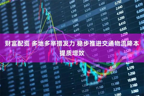 财富配资 多地多举措发力 稳步推进交通物流降本提质增效