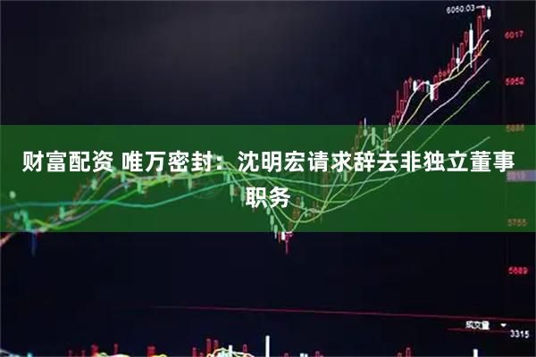 财富配资 唯万密封：沈明宏请求辞去非独立董事职务