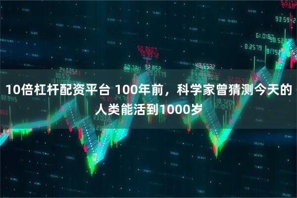 10倍杠杆配资平台 100年前，科学家曾猜测今天的人类能活到1000岁