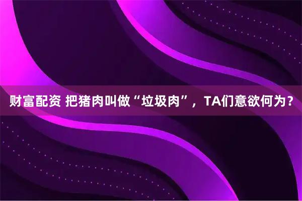 财富配资 把猪肉叫做“垃圾肉”，TA们意欲何为？
