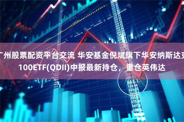 广州股票配资平台交流 华安基金倪斌旗下华安纳斯达克100ETF(QDII)中报最新持仓，重仓英伟达