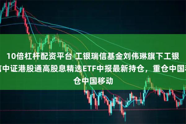 10倍杠杆配资平台 工银瑞信基金刘伟琳旗下工银瑞信中证港股通高股息精选ETF中报最新持仓，重仓中国移动