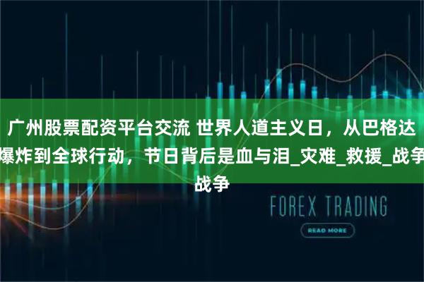 广州股票配资平台交流 世界人道主义日，从巴格达爆炸到全球行动，节日背后是血与泪_灾难_救援_战争