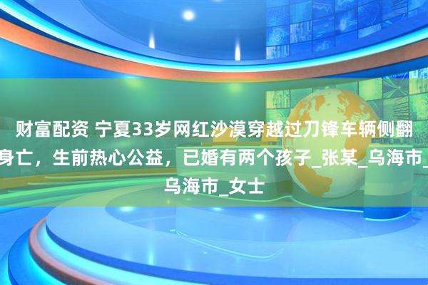 财富配资 宁夏33岁网红沙漠穿越过刀锋车辆侧翻不幸身亡，生前热心公益，已婚有两个孩子_张某_乌海市_女士