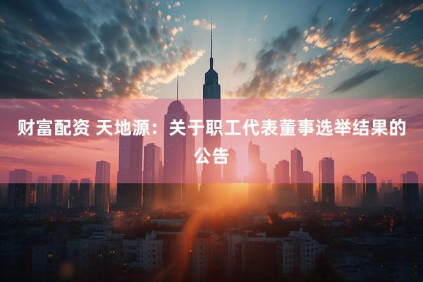 财富配资 天地源：关于职工代表董事选举结果的公告