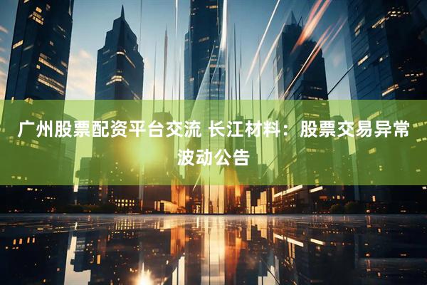 广州股票配资平台交流 长江材料：股票交易异常波动公告