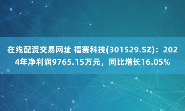 在线配资交易网址 福赛科技(301529.SZ)：2024年净利润9765.15万元，同比增长16.05%
