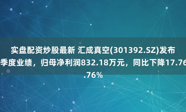 实盘配资炒股最新 汇成真空(301392.SZ)发布一季度业绩，归母净利润832.18万元，同比下降17.76%