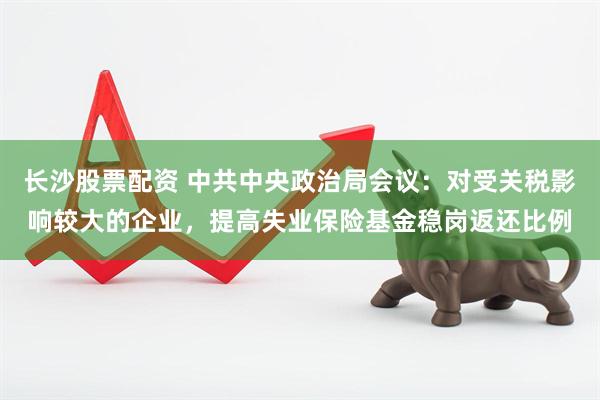 长沙股票配资 中共中央政治局会议：对受关税影响较大的企业，提高失业保险基金稳岗返还比例
