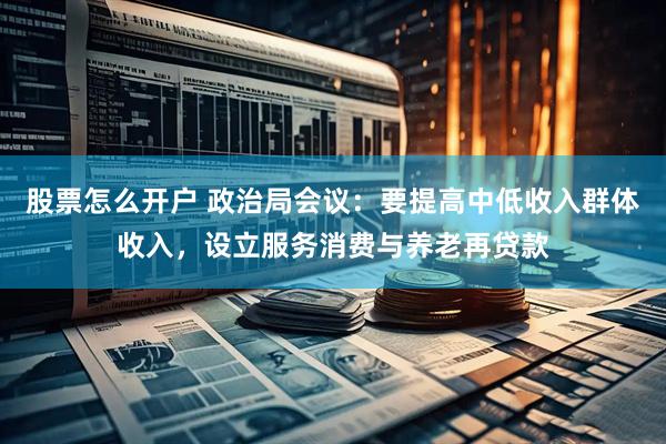 股票怎么开户 政治局会议：要提高中低收入群体收入，设立服务消费与养老再贷款