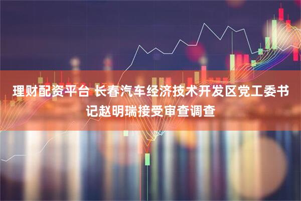 理财配资平台 长春汽车经济技术开发区党工委书记赵明瑞接受审查调查