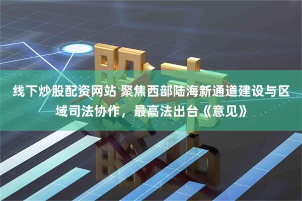 线下炒股配资网站 聚焦西部陆海新通道建设与区域司法协作，最高法出台《意见》