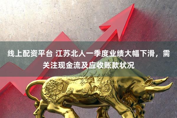 线上配资平台 江苏北人一季度业绩大幅下滑，需关注现金流及应收账款状况