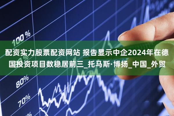 配资实力股票配资网站 报告显示中企2024年在德国投资项目数稳居前三_托马斯·博扬_中国_外贸