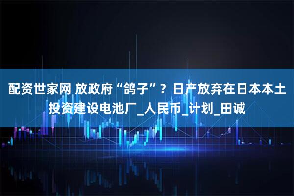 配资世家网 放政府“鸽子”？日产放弃在日本本土投资建设电池厂_人民币_计划_田诚
