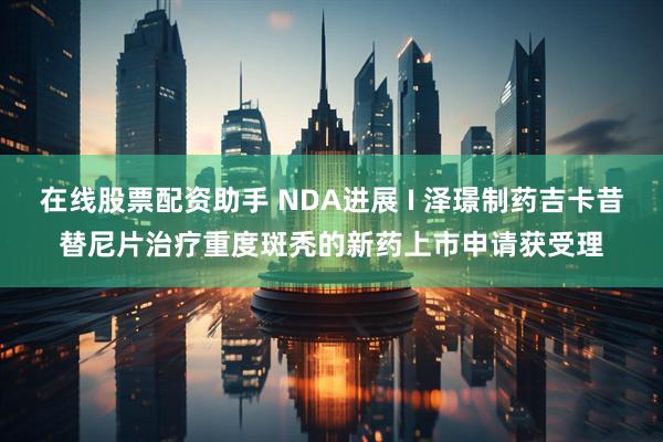 在线股票配资助手 NDA进展 I 泽璟制药吉卡昔替尼片治疗重度斑秃的新药上市申请获受理