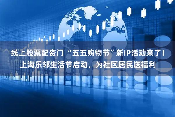 线上股票配资门 “五五购物节”新IP活动来了！上海乐邻生活节启动，为社区居民送福利