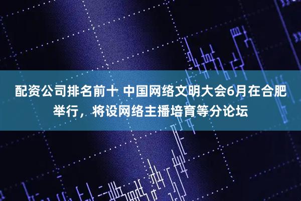 配资公司排名前十 中国网络文明大会6月在合肥举行，将设网络主播培育等分论坛