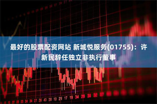 最好的股票配资网站 新城悦服务(01755)：许新民辞任独立非执行董事