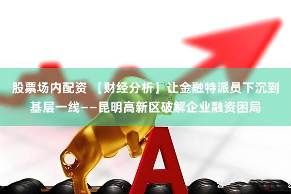 股票场内配资 【财经分析】让金融特派员下沉到基层一线——昆明高新区破解企业融资困局