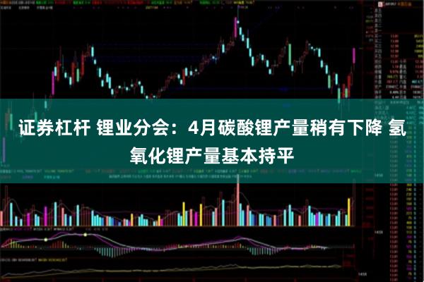 证券杠杆 锂业分会：4月碳酸锂产量稍有下降 氢氧化锂产量基本持平