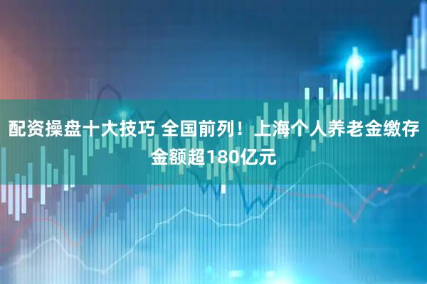 配资操盘十大技巧 全国前列！上海个人养老金缴存金额超180亿元