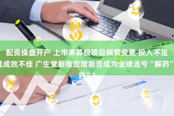 配资操盘开户 上市来募投项目频繁变更 投入不足且成效不佳 广生堂新推定增能否成为业绩连亏“解药”?