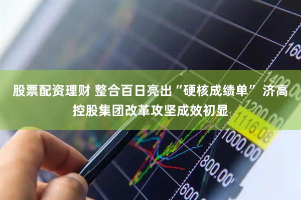 股票配资理财 整合百日亮出“硬核成绩单” 济高控股集团改革攻坚成效初显
