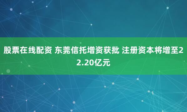 股票在线配资 东莞信托增资获批 注册资本将增至22.20亿元