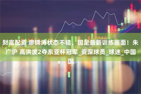 财富配资 廖锦涛状态不错，国足最新训练画面！朱广沪 高洪波2夺东亚杯冠军_资深球员_球迷_中国
