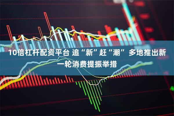 10倍杠杆配资平台 追“新”赶“潮” 多地推出新一轮消费提振举措