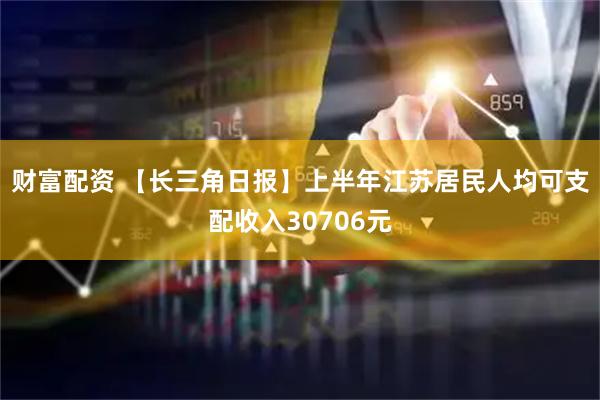 财富配资 【长三角日报】上半年江苏居民人均可支配收入30706元