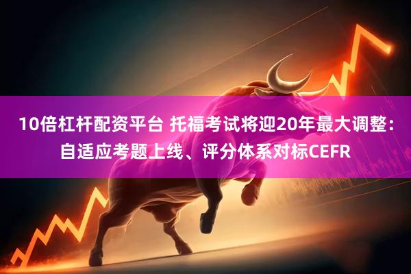 10倍杠杆配资平台 托福考试将迎20年最大调整：自适应考题上线、评分体系对标CEFR