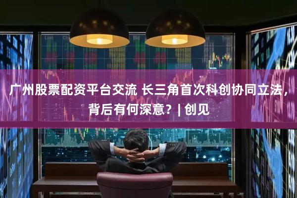 广州股票配资平台交流 长三角首次科创协同立法，背后有何深意？| 创见