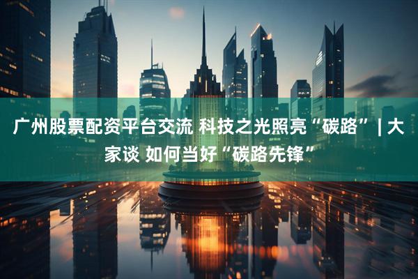 广州股票配资平台交流 科技之光照亮“碳路” | 大家谈 如何当好“碳路先锋”
