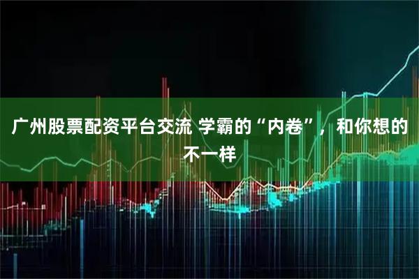 广州股票配资平台交流 学霸的“内卷”，和你想的不一样