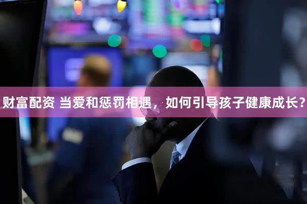 财富配资 当爱和惩罚相遇，如何引导孩子健康成长？