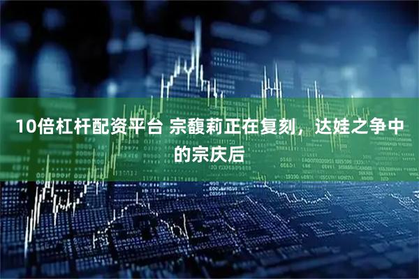 10倍杠杆配资平台 宗馥莉正在复刻，达娃之争中的宗庆后