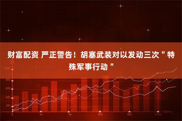 财富配资 严正警告！胡塞武装对以发动三次＂特殊军事行动＂