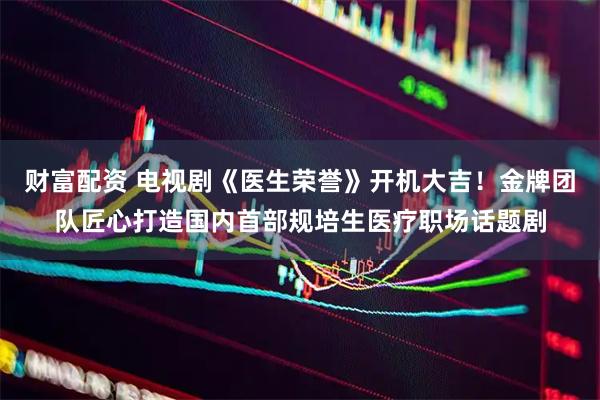 财富配资 电视剧《医生荣誉》开机大吉！金牌团队匠心打造国内首部规培生医疗职场话题剧