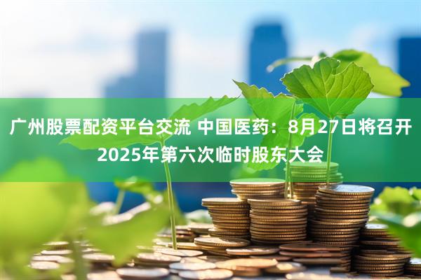 广州股票配资平台交流 中国医药：8月27日将召开2025年第六次临时股东大会