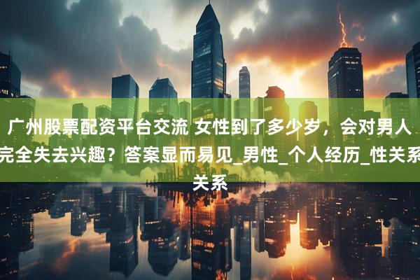 广州股票配资平台交流 女性到了多少岁，会对男人完全失去兴趣？答案显而易见_男性_个人经历_性关系