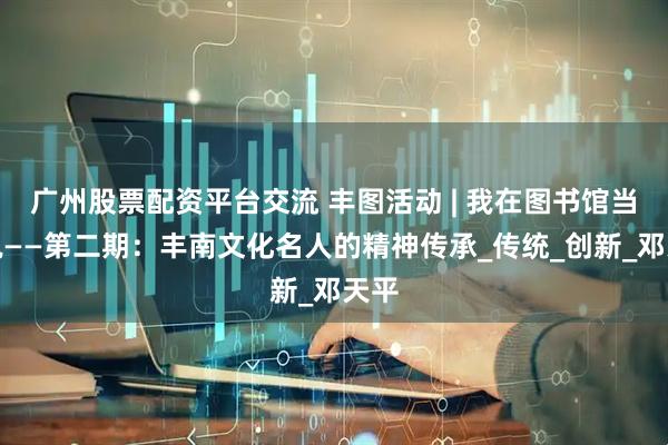 广州股票配资平台交流 丰图活动 | 我在图书馆当解说——第二期：丰南文化名人的精神传承_传统_创新_邓天平