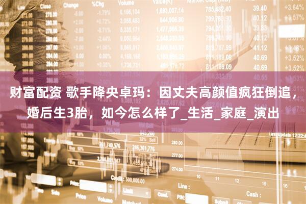 财富配资 歌手降央卓玛：因丈夫高颜值疯狂倒追，婚后生3胎，如今怎么样了_生活_家庭_演出
