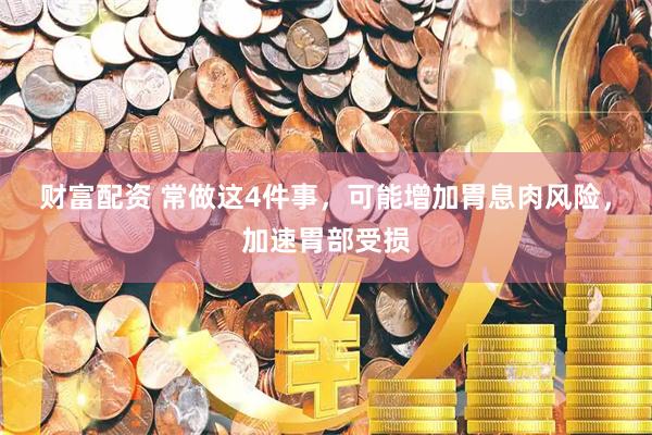 财富配资 常做这4件事，可能增加胃息肉风险，加速胃部受损